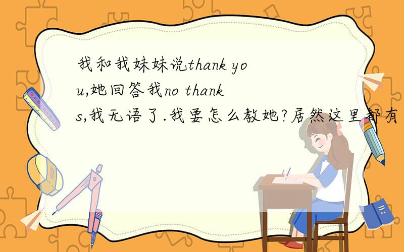 我和我妹妹说thank you,她回答我no thanks,我无语了.我要怎么教她?居然这里都有人说正确啊.应该说You're Welcome或者it's my pleasure吧 另外,我妹妹大一了,这才是我无语的地方,这个应该是一年级就教