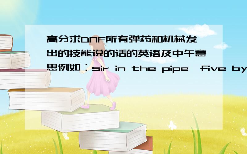 高分求DNF所有弹药和机械发出的技能说的话的英语及中午意思例如：sir in the pipe,five by five  然后中文意思~例如：sir in the pipe,five by five  然后中文意思~,闲打字累的别来了