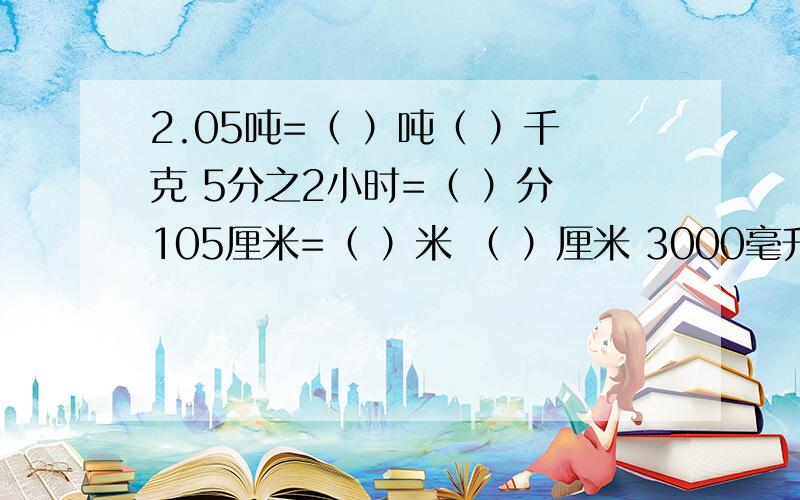 2.05吨=（ ）吨（ ）千克 5分之2小时=（ ）分 105厘米=（ ）米 （ ）厘米 3000毫升=( ）升