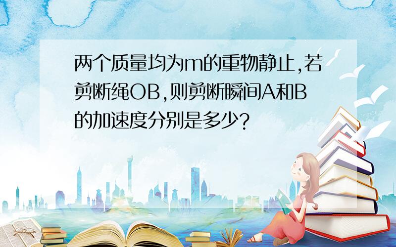 两个质量均为m的重物静止,若剪断绳OB,则剪断瞬间A和B的加速度分别是多少?