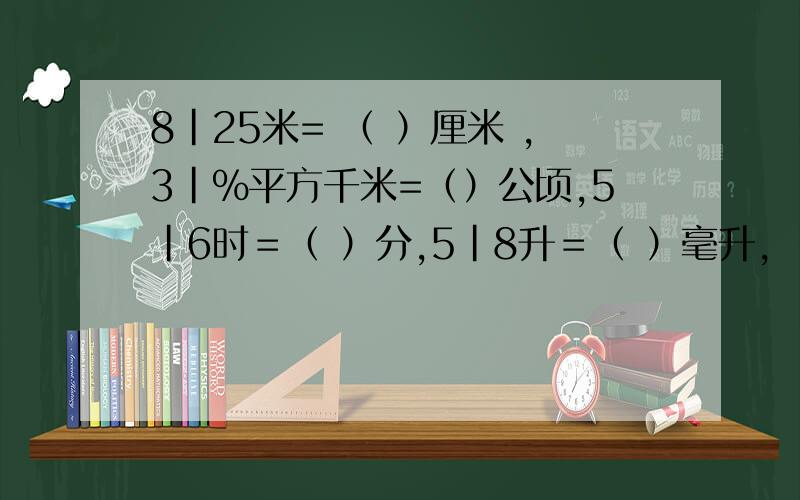 8|25米= （ ）厘米 ,3|%平方千米=（）公顷,5｜6时＝（ ）分,5｜8升＝（ ）毫升,