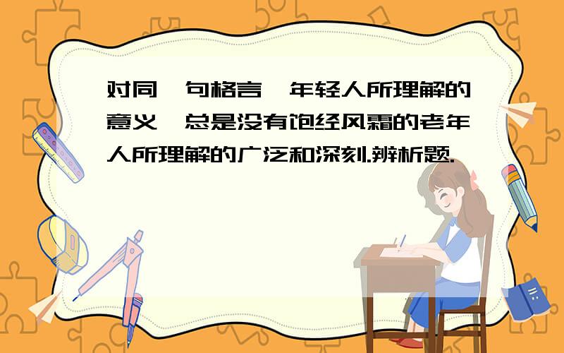 对同一句格言,年轻人所理解的意义,总是没有饱经风霜的老年人所理解的广泛和深刻.辨析题.