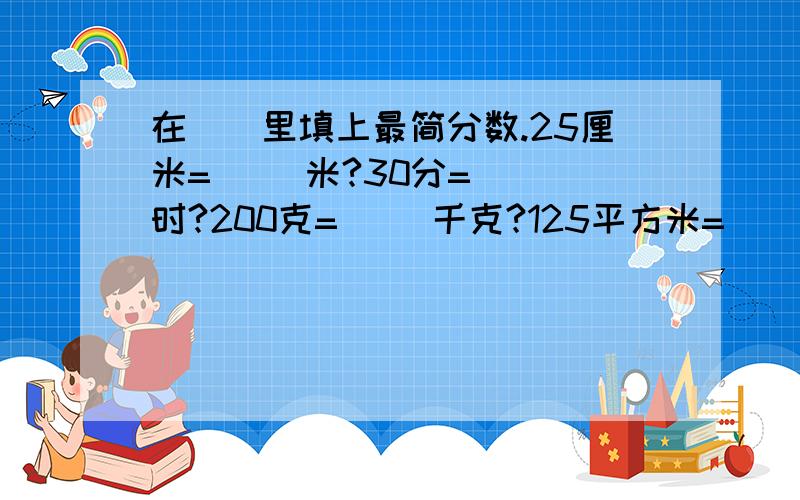 在（）里填上最简分数.25厘米=（ ）米?30分=（ ）时?200克=（ ）千克?125平方米=（ ）公顷?18时=（ ）日?15厘米=（ ）分米?