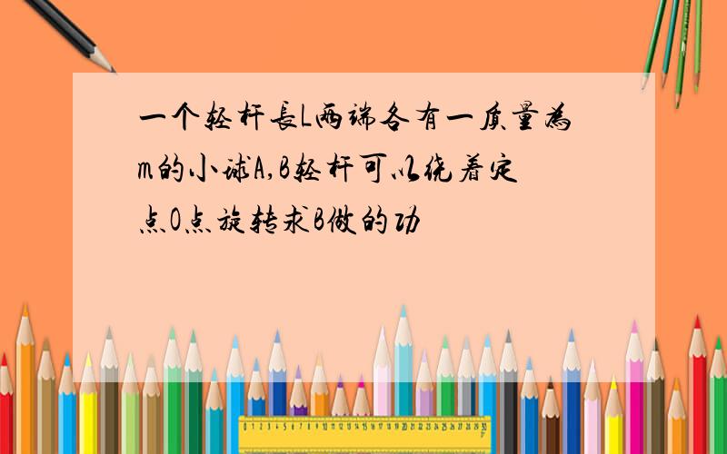 一个轻杆长L两端各有一质量为m的小球A,B轻杆可以绕着定点O点旋转求B做的功