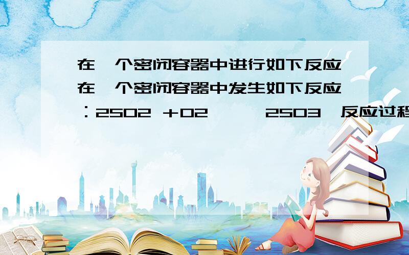 在一个密闭容器中进行如下反应在一个密闭容器中发生如下反应：2SO2 ＋O2 →← 2SO3,反应过程中某一时刻SO2 ,SO3 ,O2的浓度分别为0.2mol/L,0.2mol/L,0.1mol/L,当反应达到平衡可能的数据是（ ）A.SO3=0.4