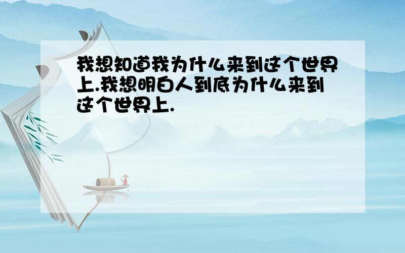 我想知道我为什么来到这个世界上.我想明白人到底为什么来到这个世界上.