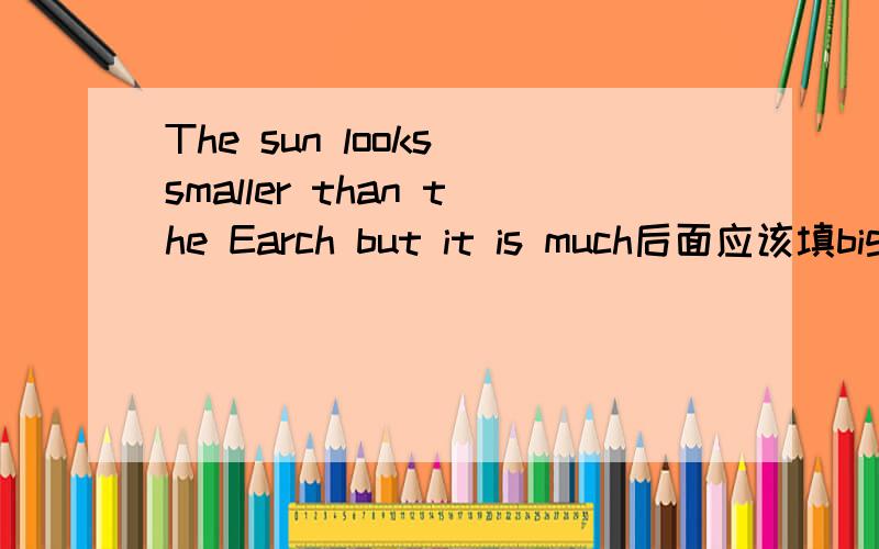 The sun looks smaller than the Earch but it is much后面应该填big还是bigger