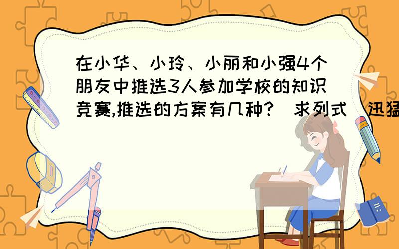 在小华、小玲、小丽和小强4个朋友中推选3人参加学校的知识竞赛,推选的方案有几种?（求列式）迅猛啊