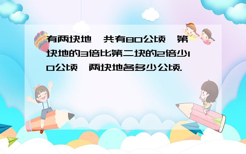 有两块地,共有80公顷,第一块地的3倍比第二块的2倍少10公顷,两块地各多少公顷.