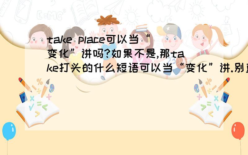 take place可以当“变化”讲吗?如果不是,那take打头的什么短语可以当“变化”讲.别直接复制粘贴，找到我要问的就可以了，