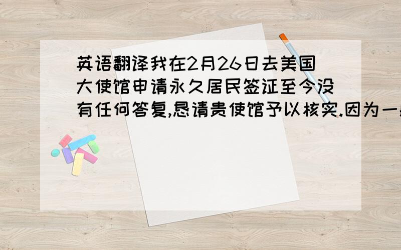 英语翻译我在2月26日去美国大使馆申请永久居民签证至今没有任何答复,恳请贵使馆予以核实.因为一般情况下会在6个月之内给予答复,但至今已近八个月没有任何消息,恳请帮忙查询相关消息