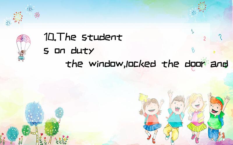 10.The students on duty ______the window,locked the door and left.A．shut B．shutted C．to shut D．shutting为啥选A.