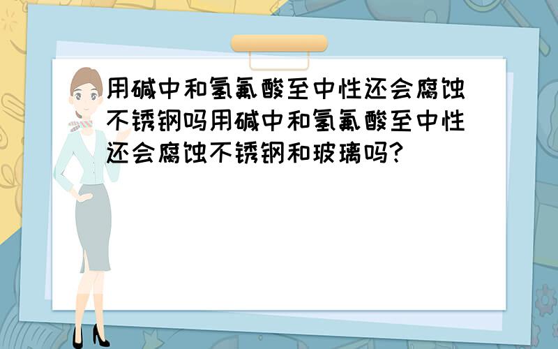 用碱中和氢氟酸至中性还会腐蚀不锈钢吗用碱中和氢氟酸至中性还会腐蚀不锈钢和玻璃吗?