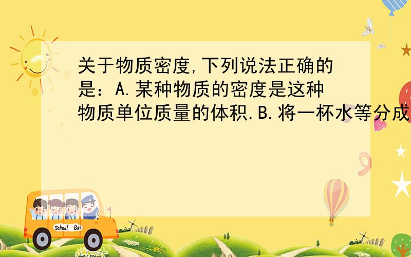 关于物质密度,下列说法正确的是：A.某种物质的密度是这种物质单位质量的体积.B.将一杯水等分成两杯,则每杯中水的密度都为原来的二分之一.C.密度是物质本身的一种特性,只与物体的物种