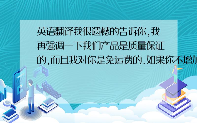 英语翻译我很遗憾的告诉你,我再强调一下我们产品是质量保证的,而且我对你是免运费的.如果你不增加订购量而你还觉得我价格高,那我也没办法了.如果你增加订购量我才能给你优惠的价格.