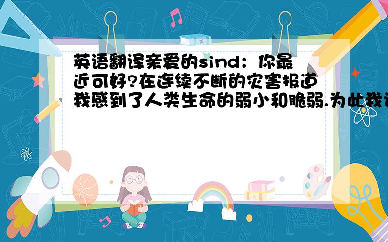 英语翻译亲爱的sind：你最近可好?在连续不断的灾害报道我感到了人类生命的弱小和脆弱.为此我认为我们要做好预防的工作,和学会一些求生知识在必须的时候可以自救.我希望与你分享我的