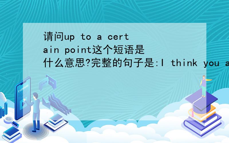 请问up to a certain point这个短语是什么意思?完整的句子是:I think you are right about the american government,up to a certain point because they too have problems.请问up to a certain point在这句话里是个什么意思呢?