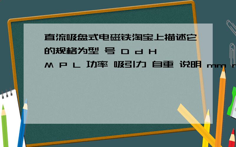 直流吸盘式电磁铁淘宝上描述它的规格为型 号 D d H M P L 功率 吸引力 自重 说明 mm mm mm ------ mm mm W N g XDA-10 Φ10 Φ4 10 M3 5 200 2 10 15 XDA-20 Φ20 Φ8 15 M3 6 200 3 25 15 XDA-25 Φ25 Φ10 20 M4 6 200 4 50 50 XDA-30