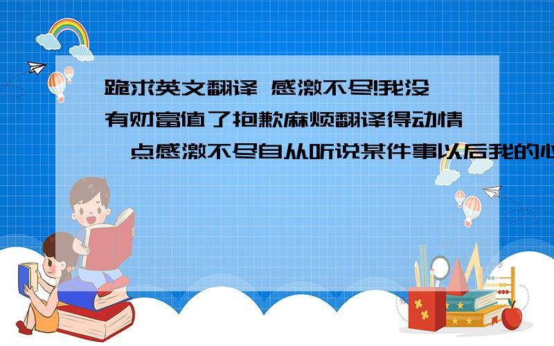 跪求英文翻译 感激不尽!我没有财富值了抱歉麻烦翻译得动情一点感激不尽自从听说某件事以后我的心就跳的很乱我就一直关机了只是你从来都没有发现但我不曾离开因为我根本离不开不管