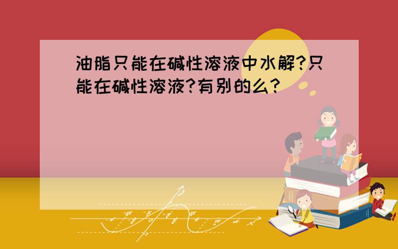 油脂只能在碱性溶液中水解?只能在碱性溶液?有别的么?