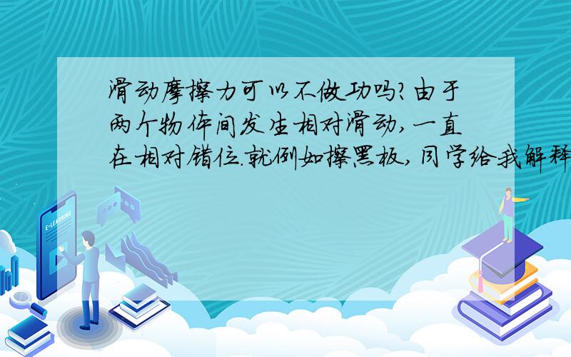 滑动摩擦力可以不做功吗?由于两个物体间发生相对滑动,一直在相对错位.就例如擦黑板,同学给我解释道,由于黑板受到了滑动摩擦力但是却静止着所以没有对黑板做功.但是我觉得这个参考系