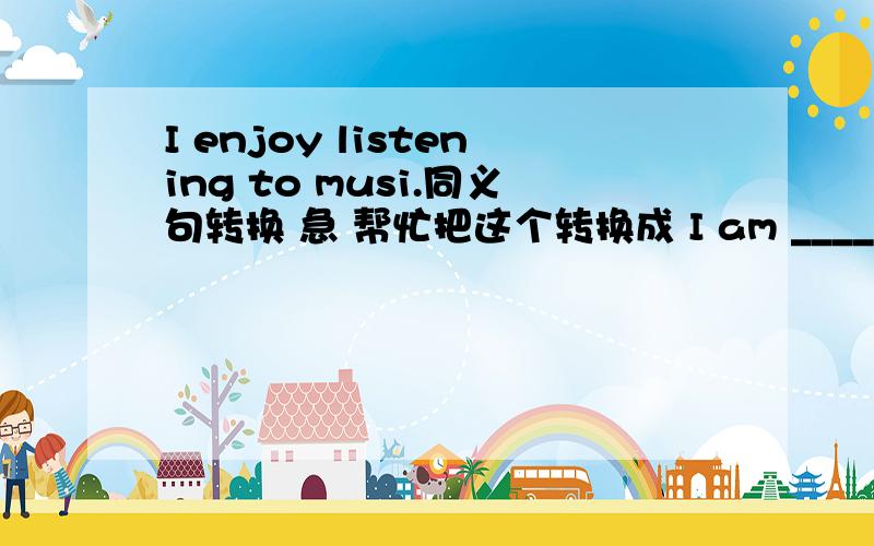 I enjoy listening to musi.同义句转换 急 帮忙把这个转换成 I am ____ ____ listening to music.中间那两个空该填什么?