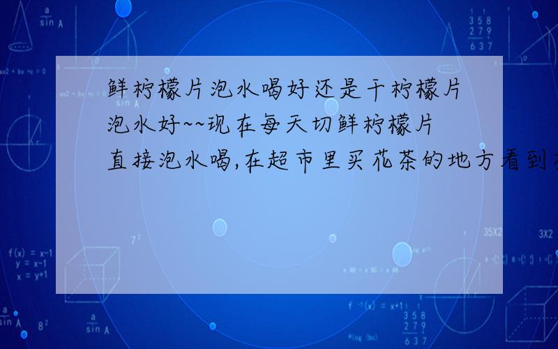 鲜柠檬片泡水喝好还是干柠檬片泡水好~~现在每天切鲜柠檬片直接泡水喝,在超市里买花茶的地方看到有干柠檬片也可以泡水喝,到底哪个好一些呢?