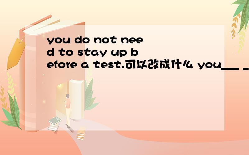 you do not need to stay up before a test.可以改成什么 you___ ___ ___ stay up before a test.