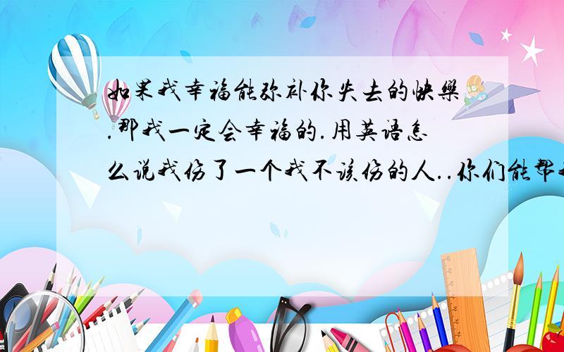 如果我幸福能弥补你失去的快乐.那我一定会幸福的.用英语怎么说我伤了一个我不该伤的人..你们能帮我一下把这个翻译下