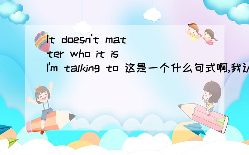 It doesn't matter who it is I'm talking to 这是一个什么句式啊,我认为是强调句,但是从句中talking to 的宾语呢