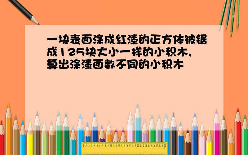 一块表面涂成红漆的正方体被锯成125块大小一样的小积木,算出涂漆面数不同的小积木