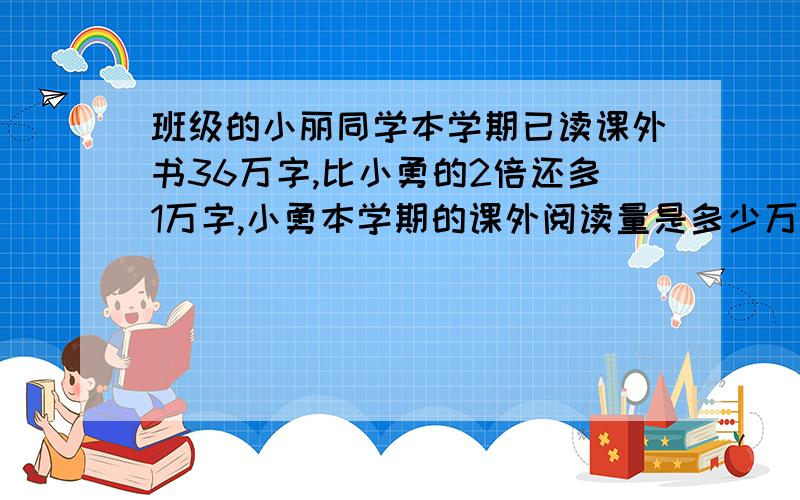 班级的小丽同学本学期已读课外书36万字,比小勇的2倍还多1万字,小勇本学期的课外阅读量是多少万字[用方程