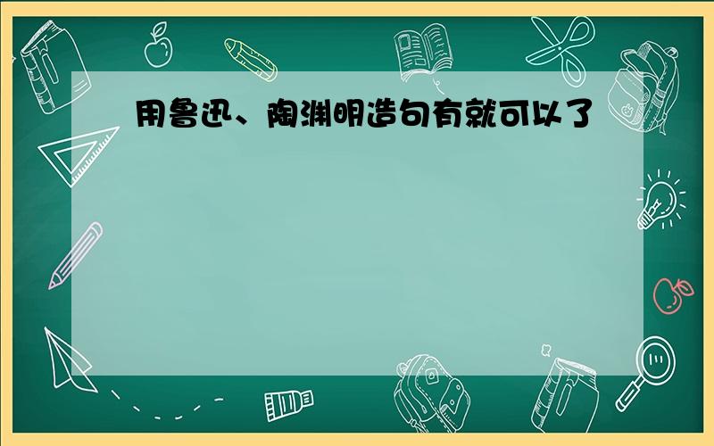 用鲁迅、陶渊明造句有就可以了