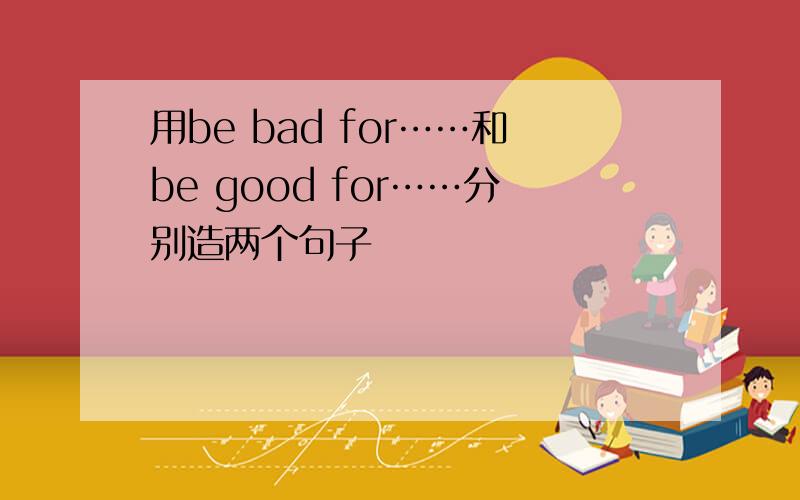 用be bad for……和be good for……分别造两个句子