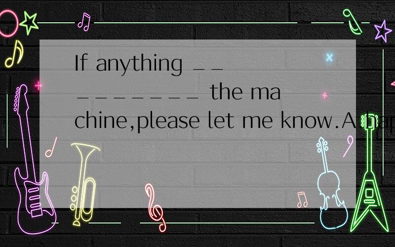 If anything _________ the machine,please let me know.A.happens to B.happens on C.happened to D.happened on