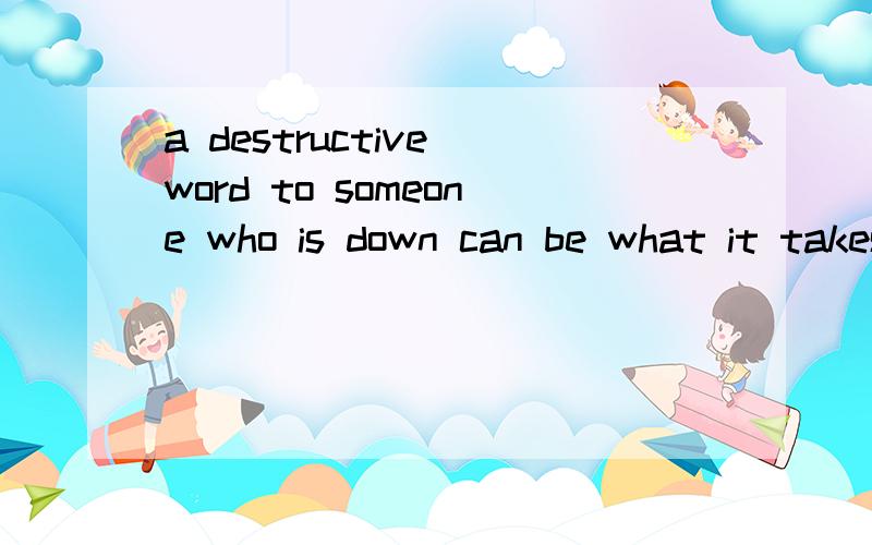 a destructive word to someone who is down can be what it takes to kill them请高手分析一下该句子主谓宾结构!