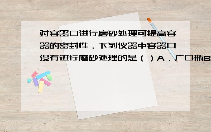 对容器口进行磨砂处理可提高容器的密封性．下列仪器中容器口没有进行磨砂处理的是（）A．广口瓶B．锥形瓶C．滴瓶D．集气瓶