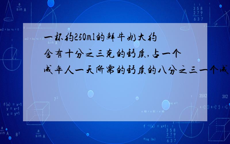 一杯约250ml的鲜牛奶大约含有十分之三克的钙质,占一个成年人一天所需的钙质的八分之三一个成年人一天大约需要多少钙质?要用方程,要写关系式