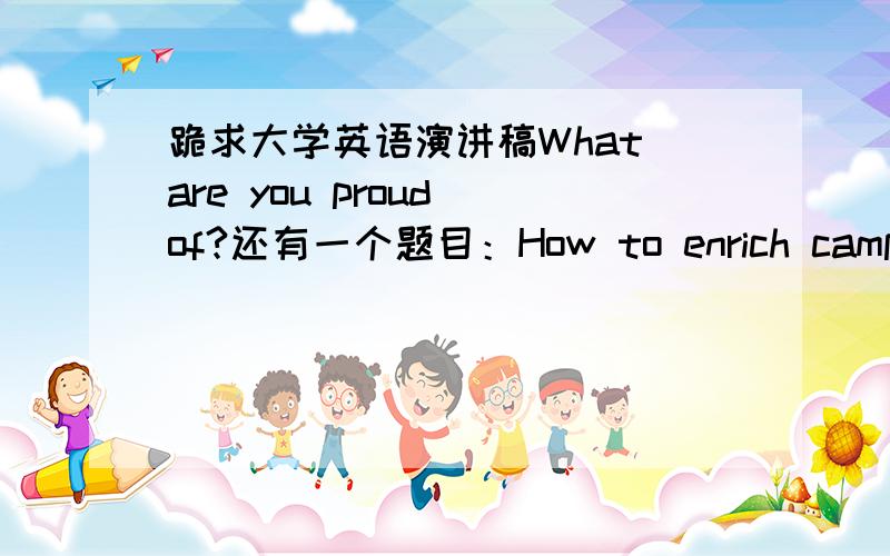 跪求大学英语演讲稿What are you proud of?还有一个题目：How to enrich campus activities after class?