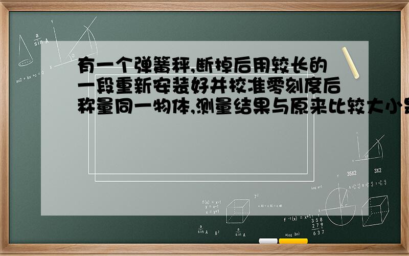 有一个弹簧秤,断掉后用较长的一段重新安装好并校准零刻度后称量同一物体,测量结果与原来比较大小是否改变为什么?