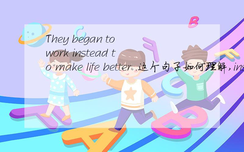 They began to work instead to make life better .这个句子如何理解,instead 后加to do .还是doing