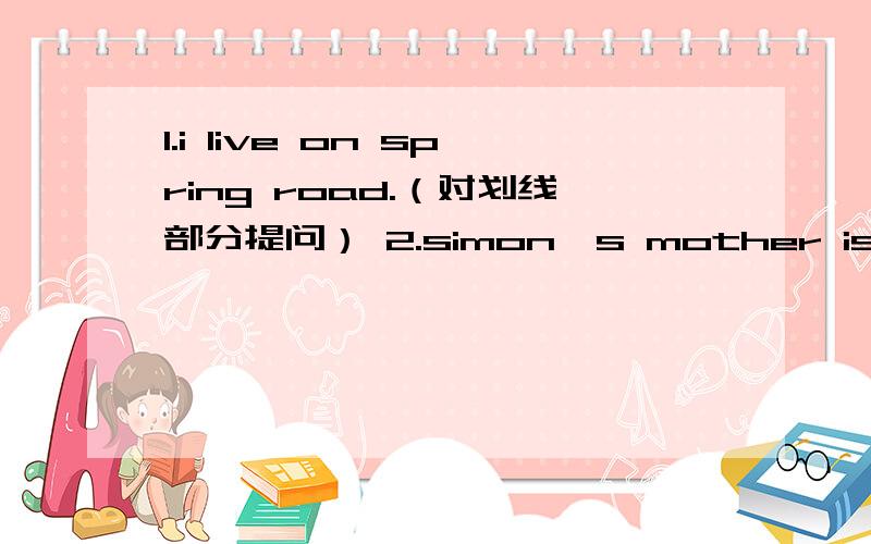 1.i live on spring road.（对划线部分提问） 2.simon's mother is from shanghai.（同义句转换）3.she usually finishes her homework at nine in the evening .(对划线部分提问）4.we want to play in the next world cup.（对划线部分