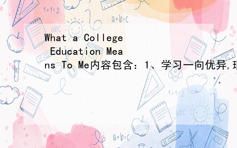 What a College Education Means To Me内容包含：1、学习一向优异,理所当然应进大学深造2、大学满足求知欲的最佳场所3、大学生活能开阔视野,提高思想境界4、高等教育为开创职业生涯做好准备用英