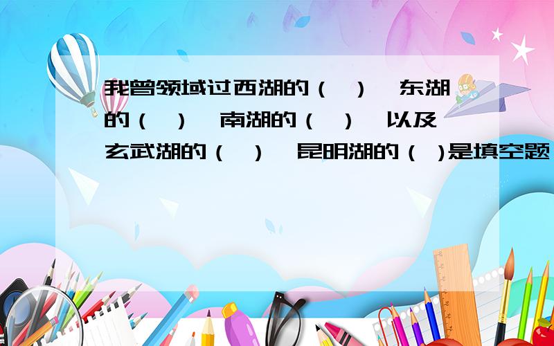 我曾领域过西湖的（ ）,东湖的（ ）,南湖的（ ）,以及玄武湖的（ ）,昆明湖的（ )是填空题,有“妩媚.辽阔.清丽.桨声.帆影.笑语”呵呵,我想你一定发现了,多了一个,对啊,多的排除,不算