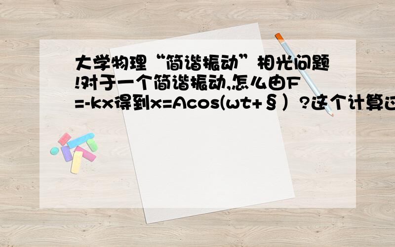 大学物理“简谐振动”相光问题!对于一个简谐振动,怎么由F=-kx得到x=Acos(wt+§）?这个计算过程我们学过吗（大一）?