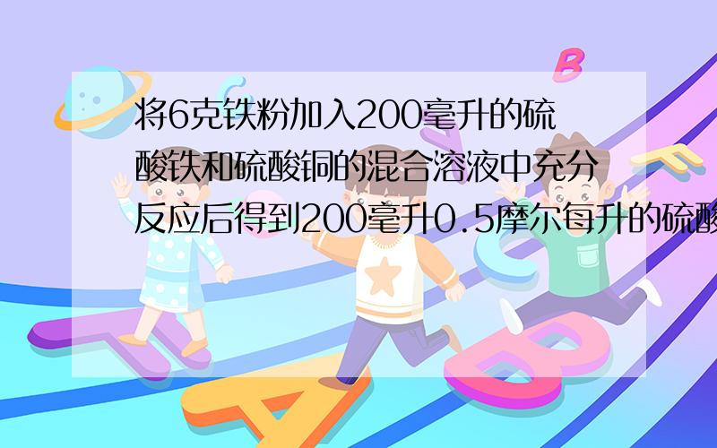 将6克铁粉加入200毫升的硫酸铁和硫酸铜的混合溶液中充分反应后得到200毫升0.5摩尔每升的硫酸亚铁溶液和5.2克固体沉淀物,（1）求反应后生成铜的质量（2）原混合溶液中硫酸铁溶液物质的量