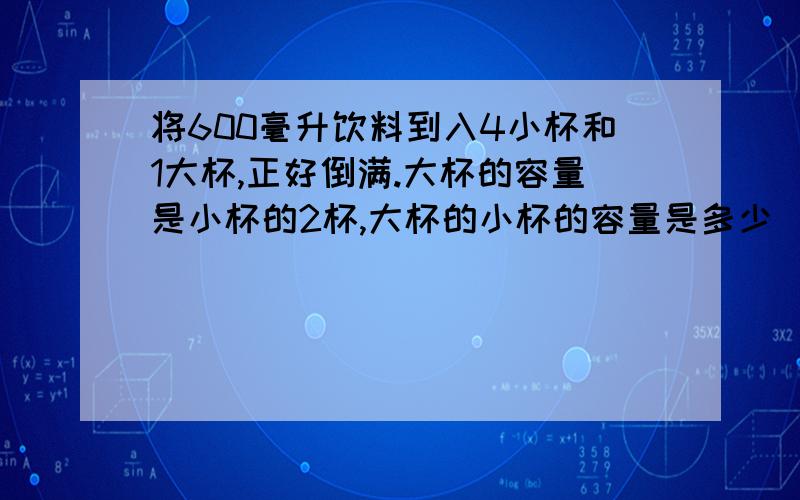 将600毫升饮料到入4小杯和1大杯,正好倒满.大杯的容量是小杯的2杯,大杯的小杯的容量是多少