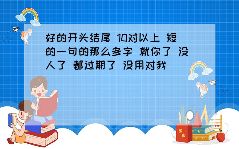 好的开头结尾 10对以上 短的一句的那么多字 就你了 没人了 都过期了 没用对我