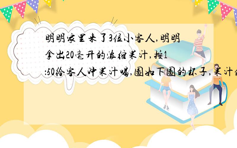 明明家里来了3位小客人,明明拿出20毫升的浓缩果汁,按1：50给客人冲果汁喝,图如下图的杯子,果汁倒至3分之2处,明明和客人每人一杯够吗?杯子高15cm,底面直径6cm