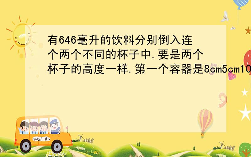 有646毫升的饮料分别倒入连个两个不同的杯子中.要是两个杯子的高度一样.第一个容器是8cm5cm10cm 第二个容器是6cm6cm12cm问 高度多少厘米?第二个容器有多少毫升的饮料?